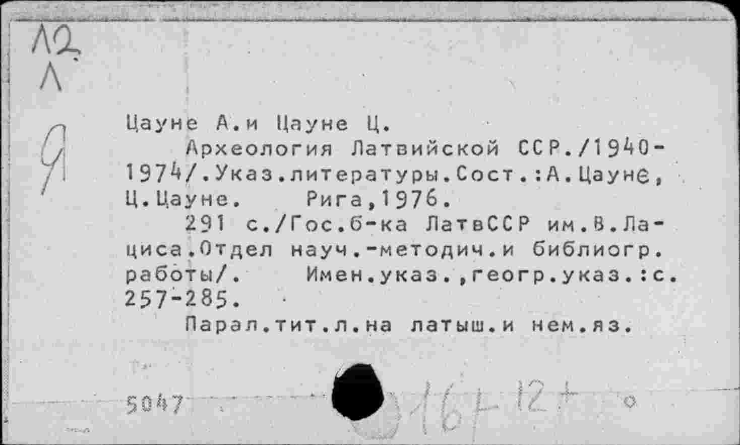 ﻿Цауне А.и Цауне Ц.
Археология Латвийской ССР./1940-197V.Указ.литературы.Сост.:А. Цауне, Ц.Цауне. Рига,1976.
291 с./Гос.б-ка ЛатвССР им.В.Лациса.Отдел науч.-методич.и библиогр. работы/. Имен.указ.,геогр.указ.:с. 257-285.
Парал.тит.л.на латыш.и нем.яз.
5047
о